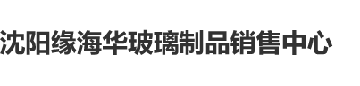 鸡鸡爱逼逼沈阳缘海华玻璃制品销售中心